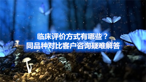 臨床評(píng)價(jià)方式有哪些？同品種對(duì)比客戶咨詢疑難解答(圖1)