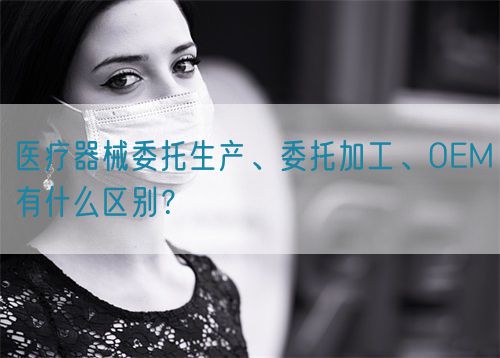 醫(yī)療器械委托生產(chǎn)、委托加工、OEM有什么區(qū)別？(圖1)