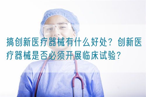 搞創(chuàng)新醫(yī)療器械有什么好處？創(chuàng)新醫(yī)療器械是否必須開展臨床試驗？(圖1)