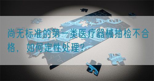 尚無標(biāo)準(zhǔn)的第一類醫(yī)療器械抽檢不合格，如何定性處理？(圖1)