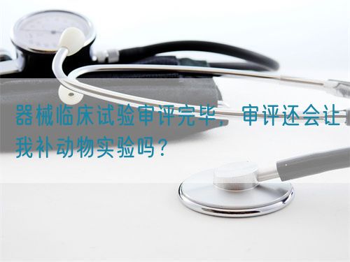 器械臨床試驗(yàn)審評(píng)完畢，審評(píng)還會(huì)讓我補(bǔ)動(dòng)物實(shí)驗(yàn)嗎？(圖1)