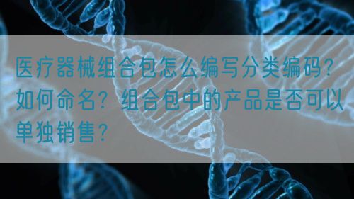 醫(yī)療器械組合包怎么編寫分類編碼？如何命名？組合包中的產(chǎn)品是否可以單獨(dú)銷售？(圖1)