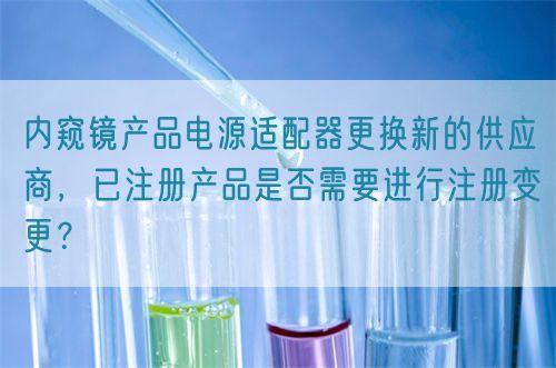 內(nèi)窺鏡產(chǎn)品電源適配器更換新的供應(yīng)商，已注冊產(chǎn)品是否需要進行注冊變更？(圖1)