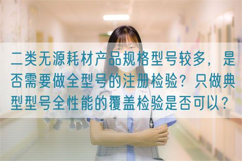 二類無(wú)源耗材產(chǎn)品規(guī)格型號(hào)較多，是否需要做全型號(hào)的注冊(cè)檢驗(yàn)？只做典型型號(hào)全性能的覆蓋檢驗(yàn)是否可以？(圖1)