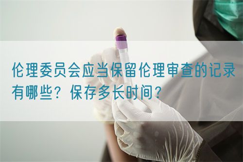 倫理委員會應(yīng)當(dāng)保留倫理審查的記錄有哪些？保存多長時間？(圖1)
