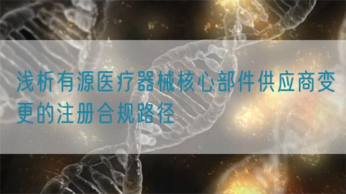 淺析有源醫(yī)療器械核心部件供應(yīng)商變更的注冊(cè)合規(guī)路徑(圖1)
