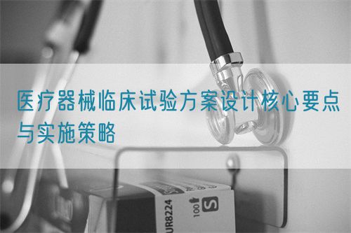 醫(yī)療器械臨床試驗方案設計核心要點與實施策略(圖1)