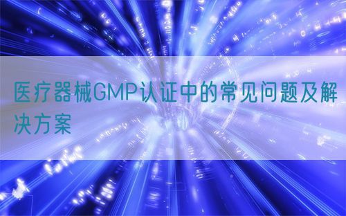 醫(yī)療器械GMP認證中的常見問題及解決方案(圖1)
