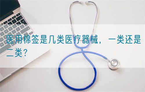 醫(yī)用棉簽是幾類醫(yī)療器械，一類還是二類？(圖1)