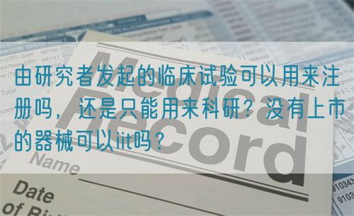 由研究者發(fā)起的臨床試驗可以用來注冊嗎，還是只能用來科研？沒有上市的器械可以iit嗎？(圖1)