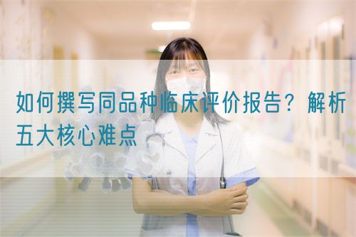 如何撰寫同品種臨床評價(jià)報(bào)告？解析五大核心難點(diǎn)  (圖1)