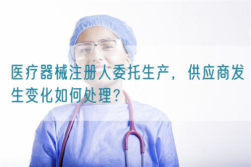 醫(yī)療器械注冊(cè)人委托生產(chǎn)，供應(yīng)商發(fā)生變化如何處理？(圖1)
