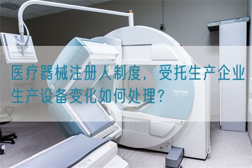 醫(yī)療器械注冊人制度，受托生產(chǎn)企業(yè)生產(chǎn)設(shè)備變化如何處理？(圖1)