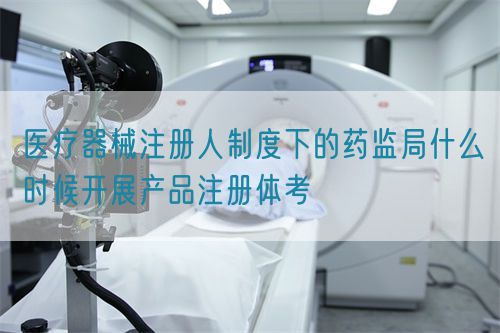 醫(yī)療器械注冊人制度下的藥監(jiān)局什么時候開展產(chǎn)品注冊體考(圖1)