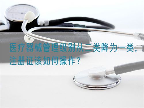 醫(yī)療器械管理級(jí)別從二類降為一類，注冊(cè)證該如何操作？(圖1)