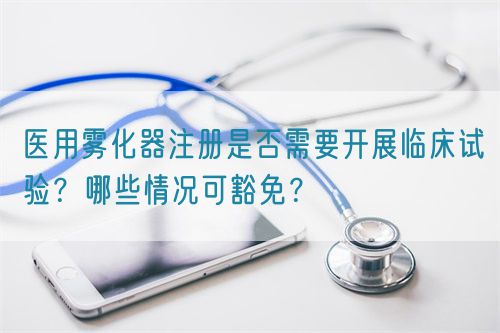 醫(yī)用霧化器注冊是否需要開展臨床試驗(yàn)？哪些情況可豁免？(圖1)