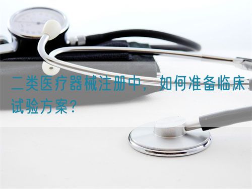 二類醫(yī)療器械注冊中，如何準(zhǔn)備臨床試驗(yàn)方案？(圖1)